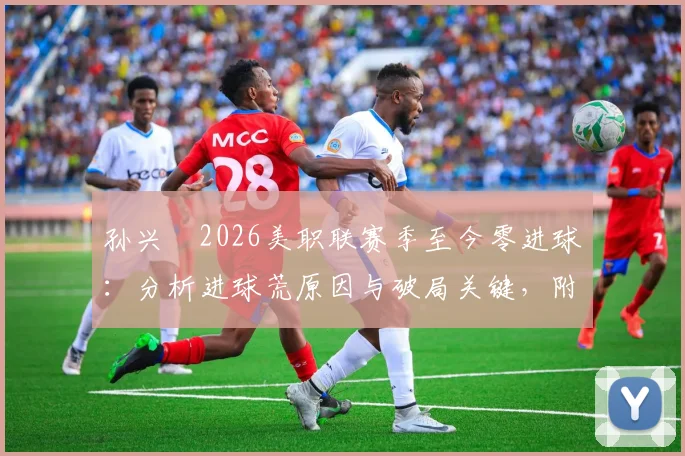 孙兴慜2026美职联赛季至今零进球：分析进球荒原因与破局关键，附近期比赛数据解读