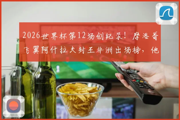 2026世界杯第12场创纪录!摩洛哥飞翼阿什拉夫封王非洲出场榜,他的历程与非洲传奇球星数据大盘点