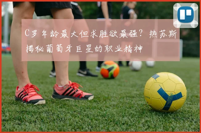 C罗年龄最大但求胜欲最强？热苏斯揭秘葡萄牙巨星的职业精神