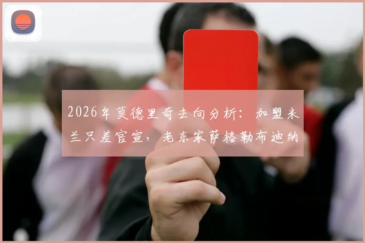 2026年莫德里奇去向分析:加盟米兰只差官宣,老东家萨格勒布迪纳摩能否成为变数?