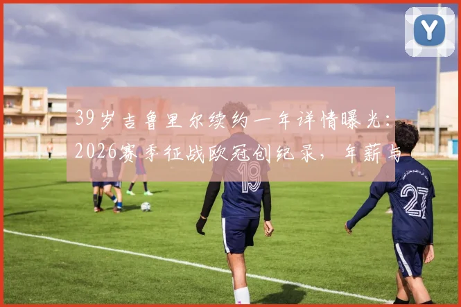39岁吉鲁里尔续约一年详情曝光:2026赛季征战欧冠创纪录,年薪与球队前景深度解析