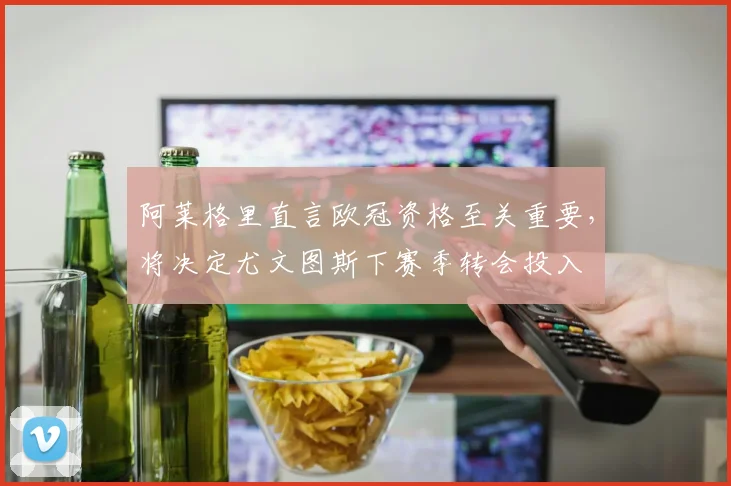 阿莱格里直言欧冠资格至关重要,将决定尤文图斯下赛季转会投入