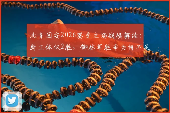 北京国安2026赛季主场战绩解读：新工体仅2胜，御林军胜率为何不足三成？战术与状态全面分析