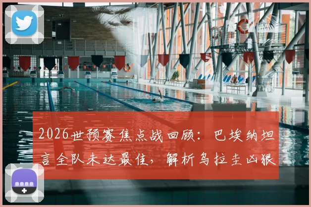 2026世预赛焦点战回顾:巴埃纳坦言全队未达最佳,解析乌拉圭凶狠拼抢风格