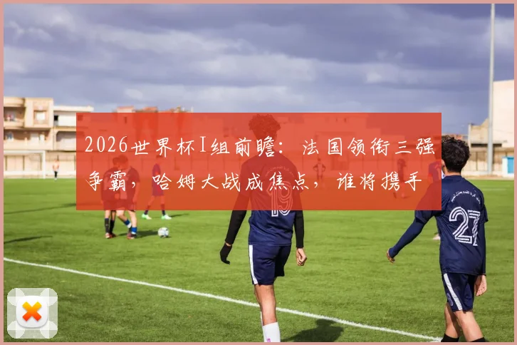 2026世界杯I组前瞻：法国领衔三强争霸，哈姆大战成焦点，谁将携手出线？