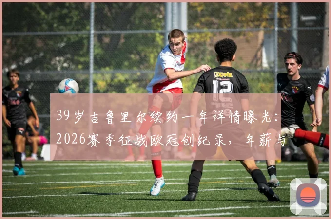 39岁吉鲁里尔续约一年详情曝光：2026赛季征战欧冠创纪录，年薪与球队前景深度解析