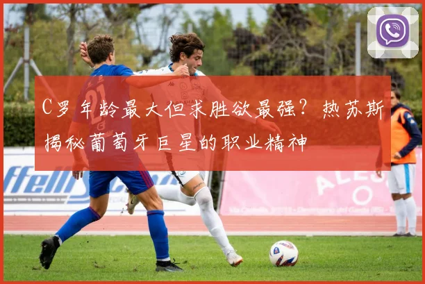 C罗年龄最大但求胜欲最强?热苏斯揭秘葡萄牙巨星的职业精神