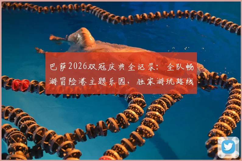 巴萨2026双冠庆典全记录：全队畅游冒险港主题乐园，独家游玩路线与庆祝细节曝光
