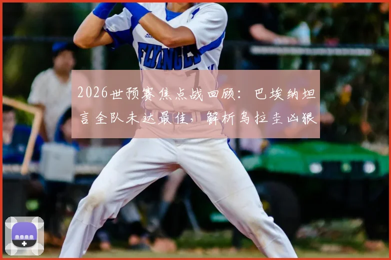 2026世预赛焦点战回顾：巴埃纳坦言全队未达最佳，解析乌拉圭凶狠拼抢风格