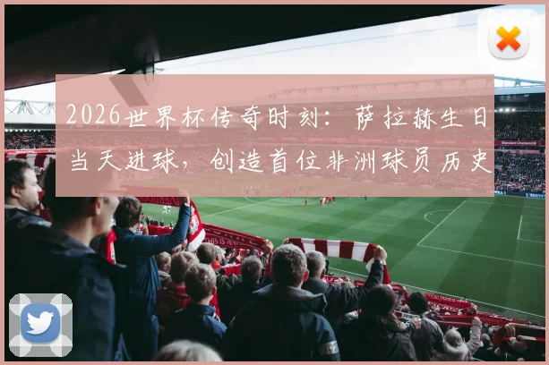 2026世界杯传奇时刻:萨拉赫生日当天进球,创造首位非洲球员历史纪录详解