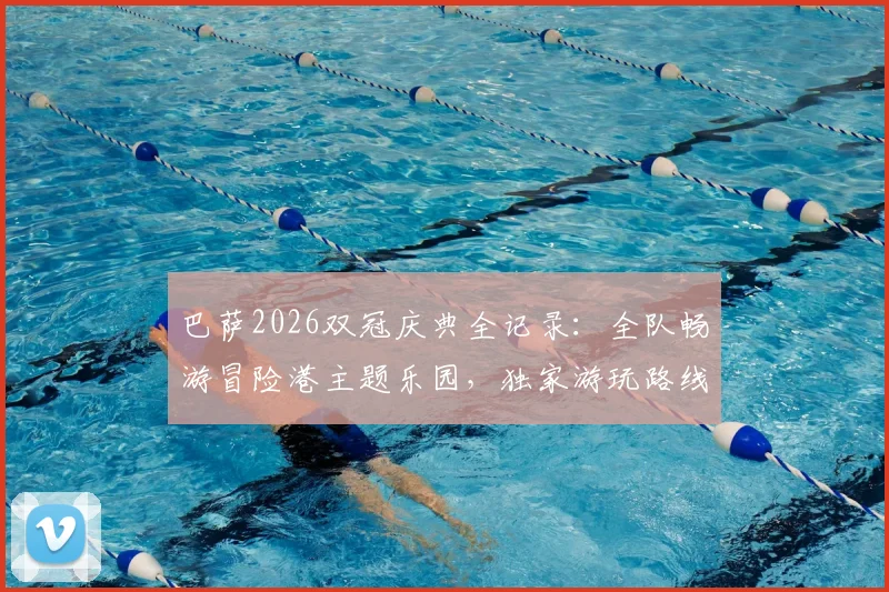 巴萨2026双冠庆典全记录:全队畅游冒险港主题乐园,独家游玩路线与庆祝细节曝光