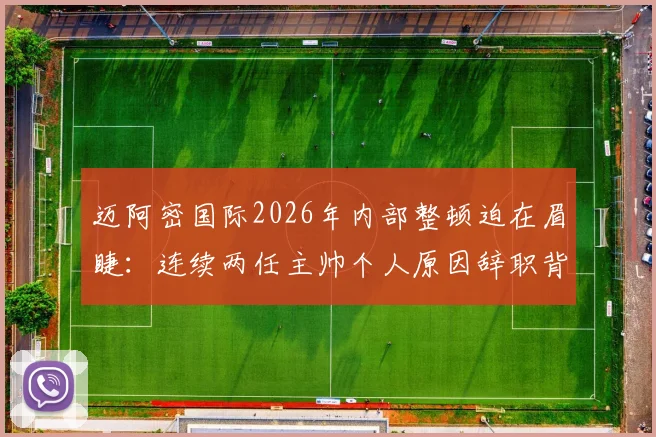 迈阿密国际2026年内部整顿迫在眉睫:连续两任主帅个人原因辞职背后,梅西球队如何破局与未来主帅人选分析