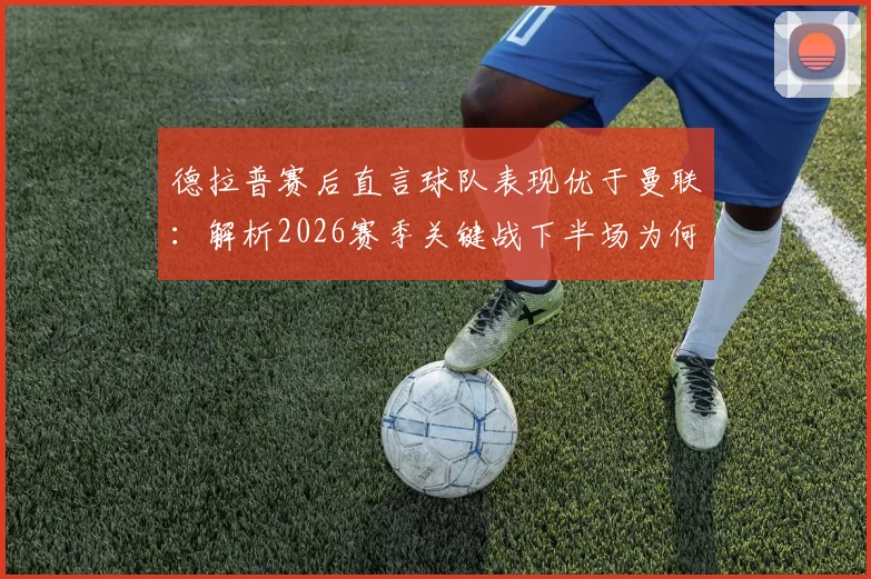 德拉普赛后直言球队表现优于曼联:解析2026赛季关键战下半场为何能进四球,附双方战术数据对比