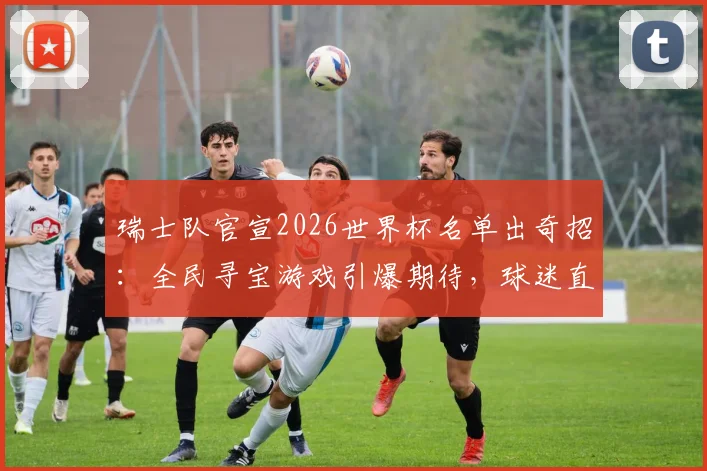 瑞士队官宣2026世界杯名单出奇招:全民寻宝游戏引爆期待,球迷直呼“这创意绝了”